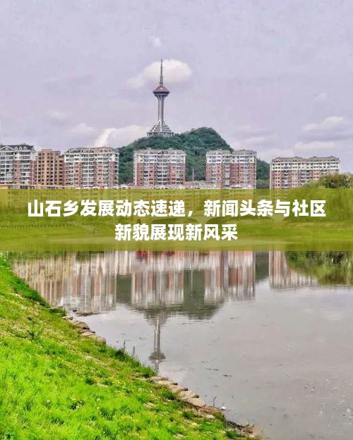 山石鄉發(fā)展動(dòng)態(tài)速遞，新聞頭條與社區新貌展現新風(fēng)采
